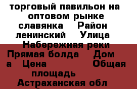 торговый павильон на  оптовом рынке славянка  › Район ­ ленинский  › Улица ­ Набережная реки Прямая болда  › Дом ­ 1а › Цена ­ 200 000 › Общая площадь ­ 15 - Астраханская обл., Астрахань г. Недвижимость » Помещения продажа   . Астраханская обл.,Астрахань г.